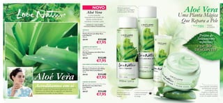 



76
NOVO
 Love Nature Gel Cream Aloe Vera
Gel/Creme com Aloé Vera
Love Nature
50 ml.
30127 €13,00
€7,95
 Love Nature Eye Gel Aloe Vera
Gel para o Contorno dos Olhos
com Aloé Vera Love Nature
15 ml.
30143 €13,00
€7,95
 Love Nature Cleansing Gel
Aloe Vera
Gel de Limpeza com Aloé Vera
Love Nature
150 ml.
30144 €12,00
€7,95
 Love Nature Face Toner Aloe Vera
Tónico Facial com Aloé Vera
Love Nature
150 ml.
30149 €12,00
€7,95
• HIDRATA • EQUILIBRA
• SUAVIZA PROFUNDAMENTE
Acreditamos em si
Remove quaisquer
vestígios de maquilhagem
e deixa a pele refrescada
Uma Planta Mágica
Que Repara a Pele
é uma maravilha
reparadora do mundo das
plantas, conhecida por
equilibrar e hidratar a pele.
CREME DE ROSTO
Equilibra o pH e os
níveis de hidratação
da pele
LIMPEZA DE ROSTO
Entender o poder da Natureza é essencial no que
fazemos, e ao desvendar os segredos da Natureza,
nós ajudamo-lo a estar no seu melhor.
GEL PARA CONTORNO DE OLHOS
Confere hidratação
e atenua os sinais
de fadiga
TÓNICO
 Love Nature Gel Cream Aloe Vera
Gel/Creme com Aloé Vera
Love Nature
50 ml.
15 ml.
30143
€7,95
Acreditamos em si
CREME DE ROSTO
Entender o poder da Natureza é essencial no que
Aloé Vera
Uma explosão instantânea
de hidratação, este gel/
creme gentil e leve
recupera o equilíbrio da
sua pele, deixando-a suave
e com um aspeto saudável
Preços de
lançamento
especiaisespeciais
+ DE 30%
DESCONTO
Aloé VeraAloé Vera
TODAS
AS IDADES
PELE NORMAL
E MISTA
 