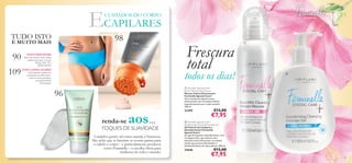 98
90
109
96


89
 Feminelle Special Care+
Deodorising Cleansing Intimate Gel
Gel Íntimo de Limpeza e
Desodorizante Feminelle
Special Care+
Um gel de limpeza e desodorizante, com
Complexo Deo, que oferece uma
sensação ultrarrefrescante, ao mesmo
tempo que previne eﬁcazmente o
desenvolvimento de maus odores. 300 ml.
23646 €13,00
€7,95
 Feminelle Special Care+
Extra Mild Intimate Mousse
Mousse Íntima Extrassuave
Feminelle Special Care+
Uma mousse de limpeza suave,
desenvolvida com Complexo Relief,
especiﬁcamente para a pele sensível.
200 ml.
23399 €13,00
€7,95
CUIDADOS DO CORPO
ECAPILARES
renda-se aos…
só para ela
NOVO DISCOVER!
Discover está de volta e ainda
melhor que antes. 3 novas
linhas! ATÉ 35%
DESCONTO!
NOVA LINHA HAIRX!
Está a apenas 2 passos de
conseguir um cabelo forte,
com os nossos produtos
avançados HairX
Fortiﬁcante!
TOQUES DE SUAVIDADE
Cuidados gentis, tal como manda a Natureza.
São neles que se baseiam as nossas gamas para
o cabelo e corpo – e particulamente produtos
como Feminelle – a escolha óbvia para
mulheres de todo o mundo.
Frescura
total
todos os dias!
TUDO ISTO
E MUITO MAIS
 