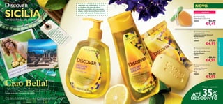 



90
Preços especiais
AROMA DA VERBENA: As ﬂores
de Verbena são uma das ﬂores
favoritas em Itália, pelo seu aroma
alegre, e pela sua resistência incrível
ao calor, sob o sol do Mediterrâneo.
SIN
TA
O
AROM
A
E
APAIXON
E-SE:
Um
aromafresco
quecombinanotas
marinhas,notas
cítricas,folhasde
violetaefrutos
mediterrâneos,com
um
toquedeverbena.
Ciao Bella!A Sicília é a maior ilha no Mar Mediterrâneo.o seu ponto
mais marcante é Mount Etna,o mais alto vulcão ativo na
Europa e um dos mais ativos do mundo.
SICÍLIAUM DESTINO DE SONHO
OS SEUS SONHOS – A NOSSA INSPIRAÇÃO™
NOVO
ATÉ 35%
DESCONTO
Facto Interessante: 9 em 10 limões
apanhados em Itália são da Sicília!
cuidadosdocorpoecapilares
 Discover Sicilian Dream
Shower Gel
Gel de Duche Discover
Sicilian Dream
250 ml.
30001 €8,00
€4,95
 Discover Sicilian Dream
Soap Bar
Sabonete Discover
Sicilian Dream
90 g.
30002 €3,00
€1,95
 Discover Sicilian Dream
Liquid Hand Soap
Sabonete Líquido Discover
Sicilian Dream
300 ml.
30003 €7,00
€4,95
 Lemon Sponge
Esponja Lemon
Dimensões: 7 x 9,5 x 4 cm.
26942 €2,00
€1,45
 Lemon SpongeLemon Sponge
EDIÇÃO LIMITADA
 