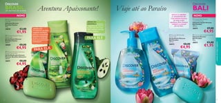  



9392
NOVONOVO
Aventura Apaixonante! Viaje até ao Paraíso
SINTA O AROMA
E APAIXONE-SE:
Uma mistura luxuosa
de notas verdes
aquáticas, ﬂores brancas
exóticas e a sensual
ﬂor de lótus.
AROMA DO
GUARANÁ: este fruto,
originário do Brasil,
pertence a uma planta
trepadeira da família
do ácer, e é conhecido
pelas suas propriedades
estimulantes.
PARA ELA
AROMA DA
GRAVIOLA: este fruto
é originário da América
do Sul e tem um aroma
cítrico amargo com uma
textura cremosa.
cuidadosdocorpoecapilares
UM DESTINO DE SONHO
BALIBRASILUM DESTINO DE SONHO
 Discover Brazilian Passion
Shower Gel
Gel de Duche Discover
Brazilian Passion
250 ml.
30069 €8,00
€4,95
 Discover Brazilian Passion
Soap Bar
Sabonete Discover
Brazilian Passion
90 g.
30070 €3,00
€1,95
 Discover Brazilian Adventure
Shower Gel for Men
Gel de Duche para Homem
Discover Brazilian Adventure
250 ml.
30071 €8,00
€4,95
PARA ELE
 Discover Bali Paradise
Shower Gel
Gel de Duche Discover
Bali Paradise
250 ml.
30072 €8,00
€4,95
 Discover Bali Paradise Soap Bar
Sabonete Discover
Bali Paradise
90 g.
30073 €3,00
€1,95
 Discover Bali Paradise
Liquid Hand Soap
Sabonete Líquido Discover
Bali Paradise
300 ml.
30074 €7,00
€4,95
 