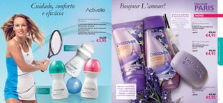 





9594
Deo Roll-On Antitranspirante
24H 50 ml
 Discover Parisian Delight
Body Scrub
Esfoliante Corporal Discover
Parisian Delight
200 ml.
30077 €8,00
€4,95
 Discover Parisian Delight
Shower Gel
Gel de Duche Discover
Parisian Delight
250 ml.
30075 €8,00
€4,95
 Discover Parisian Delight Soap Bar
Sabonete Discover
Parisian Delight
90 g.
30076 €3,00
€1,95
Viaje para o sul de Paris e
verá que é difícil não ﬁcar
deslumbrado com a cor
magníﬁca e o aroma da
LAVANDA em plena ﬂor.
SINTA O AROMA
E APAIXONE-SE:
Um aroma quente,
sedutor, com notas de toffee e
baunilha, enriquecidas com
o aroma romântico
da lavanda.
Cuidado, conforto
e eﬁcácia
24h
PROTEÇÃO
Bonjour L’amour! PARISUM DESTINO DE SONHO
NOVO
cuidadosdocorpoecapilares
 23723 Deo Roll-On Antitranspirante
24h Sensitive Activelle
 25281 Deo Roll-On Antitranspirante
24h Cotton Dry
 23718 Deo Roll-On Antitranspirante
24h Pure Care Activelle
€6,00
€3,95
Caroline
Wozniacki
Cada:
 