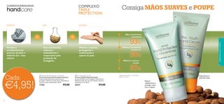 

96 97
1)Resultados testados em 100 mulheres
durante 2 semanas
Melhora a tonalidade
da pele em
Melhora a textura
da pele
Mãos visivelmente
mais jovens
Melhora a tonalidade
da pele em
mais jovens
93%
1)
Melhora a textura
da pele
da pele em
90%
1)
1)Resultados testados em 100 mulheres
da pele
97%
1)
GLICERINASOJAFILTROS UV
Hidrata e suaviza,
protegendo e
melhorando o
aspeto da pele.
Este aminoácido,
mineral e
antioxidante é
responsável pela
produção de
Colagénio.
Previne o
envelhecimento
precoce da pele e
defende dos raios
solares
Repara
rapidamente e
protege a pele
seca e áspera
Rejuvenesce a
pele das mãos
 Pro-Youth Hand Cream
Creme de Mãos Rejuvenescedor
Creme de Mãos com Complexo Triple Action.
Defende a pele dos raios UV, hidrata, amacia e
uniformiza a tez. 50 ml.
20357 €9,00
 Intense Hand Protection Concentrate
Creme Concentrado Proteção Intensiva
Concentrado hidratante intensivo para
proteger e hidratar as mãos secas, deixando-as
macias e muito confortáveis. 50 ml.
17305 €9,00
€4,95!
Cada:
CUIDADOS AVANÇADOS COMPLEXO
TRIPLE
PROTECTION
Consiga MÃOS SUAVES e POUPE
cuidadosdocorpoecapilares
 