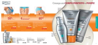 





9998
Reduz
visivelmente as
estrias
4semanas2)
58%CONCORDAM1)
Toniﬁca a pele
da zona do
decote
Reduz as estrias
em largura até
80%3)
Reduz visivelmente a
celulite em apenas

Com ativos
poderosos para
eliminar a
gordura!
Gel reﬁrmante
e anti-idade
para a zona do
busto
Consiga um CORPO PERFEITO e POUPE!
cuidadosdocorpoecapilares
2)Testado em 113 mulheres durante 4 semanas 3)Testado clinicamente em 28 mulheres durante 8 semanas
 Perfect Body Anti-Cellulite Attack
Gel Anticelulite Attack Perfect Body
A sua eﬁcaz fórmula anticelulite garante
excelentes resultados na pele “casca de laranja”.
Com um massajador incorporado para eliminar
eﬁcazmente a celulite mais teimosa. 150 ml.
24884 €28,00
€17,95
 Perfect Body Firming Bust & Décolleté Gel
Gel Busto Firme e Decote Perfeito
Perfect Body
Fórmula inovadora para reﬁrmar toda a zona do
busto. Complexo 3D avançado para toniﬁcar e
fortiﬁcar a pele. 50 ml.
18436 €27,00
€17,95
 Perfect Body Anti-Stretch Mark Cream
Creme Antiestrias Perfect Body
Atenua visivelmente as estrias existentes: o seu
tamanho é reduzido e a cor/textura torna-se mais
uniforme. Aplicar diariamente nas zonas mais
afetadas. Pode ser utilizado durante o período de
gestação. 150 ml.
18434 €26,00
€17,95
 Perfect Body Anti-Cellulite
Night Action Ampoules
Sérum Anticelulite em
Ampolas para a Noite
Perfect Body
14 x 10 ml.
17558 €30,00
 Perfect Body
Tight Tummy Toning Gel
Gel Toniﬁcante para o
Abdómen Perfect Body
125 ml.
18426 €22,00
 Perfect Body
Ultra Firming Body Lotion
Loção Corporal
Ultrarreﬁrmante Perfect
Body
200 ml.
24337 €17,00
1) Avaliação do consumidor
 