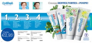 



1. 2. 3. 4.
101100
 Optifresh Kids Fluoride Toothpaste
Pasta de Dentes com Flúor para
Crianças Optifresh
50 ml.
20570 €4,00
 Optifresh Kids Fluoride Toothpaste
Bubblegum
Pasta de Dentes com Flúor Bubblegum
Optifresh Kids
50 ml.
23774 €4,00
 Optifresh Herbal Fluoride Toothpaste Total
Care
Pasta de Dentes Herbal Total Care
com Flúor Optifresh
75 ml.
24209 €4,00
 Optifresh Herbal Fluoride Toothpaste
Whitening
Pasta de Dentes Herbal Branqueadora
com Flúor Optifresh
75 ml.
24210 €4,00
€2,95!
Cada:
Consiga DENTES FORTES e POUPE!
cuidadosdocorpoecapilares
AS PASTAS DE DENTES
COM FLUORETO SÃO
RECOMENDADAS PELA
ASSOCIAÇÃO SUECA DE
MEDICINA DENTÁRIA.
Escove os
dentes com
movimentos
curtos e suaves.
Preste especial
atenção à
escovagem na
linha da gengiva e
aos dentes difíceis
de alcançar.
Escove os dentes
durante,pelo
menos,2 minutos
(de manhã e à
noite) para obter
os melhores
resultados.
Para um hálito
mais fresco,
não se esqueça
de escovar
também a
língua.
Mostre o seu sorriso!
 