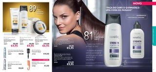 Smooth shave
& softening





109108
- PROTEÍNA DE LEVEDURA -- PROTEÍNA DE LEVEDURA -- PROTEÍNA DE LEVEDURA -- PROTEÍNA DE LEVEDURA -- PROTEÍNA DE LEVEDURA -- PROTEÍNA DE LEVEDURA -- PROTEÍNA DE LEVEDURA -- PROTEÍNA DE LEVEDURA -- PROTEÍNA DE LEVEDURA -- PROTEÍNA DE LEVEDURA -- PROTEÍNA DE LEVEDURA -
PARA O CABELO QUEBRADIÇO
“FAÇA DO CABELO QUEBRADIÇO
UMA COISA DO PASSADO”
– Cabelo mais FORTE em
APENAS 30 DIAS1)
– A proteína de levedura
estimula a produção de
queratina,para um cabelo
MAIS FORTE E
SAUDÁVEL2)
– Cabelo mais FORTE em– Cabelo mais FORTE em– Cabelo mais FORTE em– Cabelo mais FORTE em– Cabelo mais FORTE em
APENAS 30 DIASAPENAS 30 DIAS1)1)
818181818181818181%%%
1)Autoavaliação realizada por 89 mulheres com cabelo frágil,a usar o
champô e o tónico durante 30 dias
EDIÇÃO LIMITADA
mais
resistente
aos danos1)
1)Contra os danos provocados pelo pentear repetido, O champô e o condicionador
RestoreTherapy HairX vs. champô regular.
 HairX Strength Fortiﬁer Shampoo
Champô Fortiﬁcante HairX
Um champô que tem como objetivo
fortiﬁcar o cabelo fraco, graças à Proteína de
Levedura que estimula a produção de
queratina. 250 ml.
30181 €8,00
€5,95
 HairX Strength Fortiﬁer Scalp Tonic
Tónico Fortiﬁcante para o Couro
Cabeludo HairX
Sérum leave-in intenso, desenvolvido com
Proteína de Levedura, para um cabelo com
aspeto mais forte, saudável e brilhante..
100 ml.
30182 €14,00
€9,95
 HairX Restore Therapy
Conditioner
Condicionador Restore
Therapy HairX
200 ml.
26671 €8,00
€4,95
 HairX Restore Therapy
Shampoo
Champô Restore Therapy
HairX
250 ml.
26642 €8,00
€4,95
 HairX Restore Therapy
Hair Mask
Máscara Capilar Restore
Therapy HairX
200 ml.
26673 €10,00
€6,95
HairX Styling Super Style Hairspray
Laca Super Style HairX Styling
200 ml.
18897 €8,00
HairX Styling Ultimate Style
Hairspray
Spray Ultimate Style HairX
Styling
200 ml.
20374 €8,00
Detangle Comb
Pente para Desembaraçar
23 x 6,4 cm.
27204 €3,00
Blow-Drying Brush
Escova para Secar
C: 23 cm x L: 7,8 cm.
27134 €10,00
– Cabelo mais FORTE em– Cabelo mais FORTE em– Cabelo mais FORTE em– Cabelo mais FORTE em
CABELO MAIS
FORTE1)
2)Testado cientiﬁcamente
“FAÇA DO CABELO QUEBRADIÇO“FAÇA DO CABELO QUEBRADIÇO“FAÇA DO CABELO QUEBRADIÇO
NOVO
cuidadosdocorpoecapilares
maismaismais
resistenteresistente
aos danosaos danos1)
898989898989898989%%%%%%
 