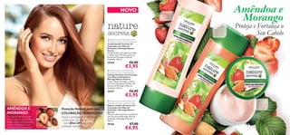 


10 11
AMÊNDOA E
MORANGO
Limpa
delicadamente
ao mesmo
tempo que
preserva a
coloração
Ajuda a
proteger e a
intensiﬁcar a
coloração
Proteção Natural para uma
COLORAÇÃO DURADOURA
Ajuda a proteger e a intensiﬁcar
a coloração do cabelo
– com ﬁltro UV para uma
proteção suprema!
Confere
suavidade e
proteção
NOVO Amêndoa e
Morango
Proteja e Fortaleça o
Seu Cabelo
O Extrato de Morango rico em
antioxidantes e o nutritivo Óleo de
Amêndoas são combinados para
manter a intensidade da sua
coloração durante mais tempo!
 Nature Secrets Almond Oil &
Strawberry Colour Care Shampoo
Champô Protetor de Coloração
com Óleo de Amêndoa e
Morango Nature Secrets
Limpa e ajuda a proteger o cabelo
com coloração graças ao Filtro UV,
Extrato de Morango e Óleo de
Amêndoa. 250 ml.
30357 €6,00
€3,95
 Nature Secrets Almond Oil and
Strawberry Colour Care Conditioner
Condicionador Protetor de
Coloração com Óleo de
Amêndoa e Morango Nature
Secrets
Condicionador que ajuda a proteger
o cabelo com coloração, graças ao
Extrato de Morango e Óleo de
Amêndoa. 250 ml.
30358 €6,00
€3,95
 Nature Secrets Almond Oil and
Strawberry Colour Care Hair Mask
Máscara Capilar Protetora de
Coloração com Óleo de
Amêndoa e Morango Nature
Secrets
Máscara capilar nutritiva, enriquecida
com Extrato de Morango, Óleo de
Amêndoa e Manteiga de Karité.
150 ml.
30360 €7,00
€4,95
 