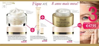 131130
Time Reversing SkinGenist™ Day Cream SPF 15
Creme de Dia com SPF 15 Time Reversing SkinGenist™
A GenisteinSOY
(Genisteína da SOJA) pura, em partículas, atua sobre
os Beauty Genes™ (Genes de Beleza) da pele para a ajudar a manter
a sua ﬁrmeza, elasticidade, vitalidade e juventude. Com SPF para
proteger contra os radicais livres e fotoenvelhecimento. 50 ml.
24181 €35,00
€24,95
Time Reversing SkinGenist™ Eye Cream
Creme de Olhos Time Reversing SkinGenist™
A sua fórmula reduz o aparecimento de rugas e toniﬁca
visivelmente a pele do contorno dos olhos. Com antioxidante
natural e ingredientes suavizantes e antifadiga. 15 ml.
24665 €26,00
€17,95
Time Reversing SkinGenist™ Night Cream
Creme de Noite Time Reversing SkinGenist™
Esta poderosa fórmula antienvelhecimento, com genisteinSOY
(genisteína da SOJA) em partículas, prolonga a aparência jovem da
pele. A sua textura luxuosa nutre e renova a sua pele durante a
noite, melhora a sua ﬁrmeza e reduz visivelmente as rugas. 50 ml.
24184 €35,00
€24,95
Creme de dia
antienvelhecimento para
ajudar a manter a pele
toniﬁcada e jovem
Toniﬁca
visivelmente e
reﬁrma a zona do
contorno dos olhos
Creme de noite rico
para prolongar a
aparência jovem da pele
Fique ATÉ 8 anos mais nova!1)
1)Testado em 103 mulheres
com mais de 45 anos.
45+
Para a pele
madura
CONJUNTO
DOS
3€47,95
+ DE 50%
DESCONTO
Através do Código
de Conjunto 476152
APENAS
 