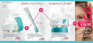 135134
Optimals Smooth Out Eye Cream
Creme de Olhos Optimals Smooth Out
Eﬁcaz creme de olhos reﬁrmante e antirrugas para ajudar
a recuperar a elasticidade da pele. Contém a tecnologia
antioxidante Lingon 50:50™ e Magnesium Active.
Aplicador roll-on. 15 ml.
25266 €19,00
€13,95
Optimals Smooth Out Day Cream SPF 10
Creme de Dia com SPF 10 Optimals Smooth Out
Creme de dia antirrugas e reﬁrmante supereﬁcaz que recupera
a elasticidade da pele. Contém tecnologia antioxidante
patenteada Lingon 50:50™, Magnesium Active e SPF 10. 50 ml.
25205 €28,00
€19,95
Optimals Smooth Out Night Cream
Creme de Noite Optimals Smooth Out
Nutritivo creme de noite antirrugas e reﬁrmante que recupera
a elasticidade da sua pele. Contém tecnologia antioxidante
patenteada Lingon50:50™ e Magnesium Active. 50 ml.
25204 €28,00
€19,95
Para todos os
tipos de pele
40+
Ajude a SUA PELE a
Recupera a elasticidade
para reﬁrmar a pele e
suavizar as rugas
Suaviza as rugas e
preenche a pele ﬂácida
do contorno dos olhos
Ajuda a pele a
recuperar e
combater as
rugas à noite!
recuperar a forma! CONJUNTO
DOS
3€36,95
+ DE 50%
DESCONTO
Através do Código
de Conjunto 476154
APENAS
 