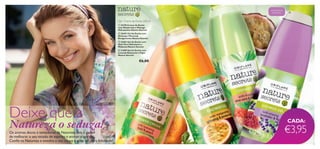 



12 13
Gel / Creme de Duche 250 ml
Deixe que a
Natureza o seduza!Os aromas doces e tentadores da Natureza têm o poder
de melhorar o seu estado de espírito e animar o seu dia.
Conﬁe na Natureza e envolva o seu corpo e alma em pura felicidade!
CADA:
 25178 Creme de Duche
com Manjericão e Pêssego
Hidratantes Nature Secrets
 26443 Gel de Duche com
Ginseng e Maracujá
Revigorantes Nature Secrets
 24203 Gel de Duche com
Aloé Vera Hidratante e
Melancia Nature Secrets
 23409 Gel de Duche com
Lavanda Relaxante e Figos
Nature Secrets
€6,00
€3,95
Intensamente
hidratante
 
