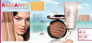 26525 Light 26526 Medium26524 Fair


1918
 Skin Dream BB Cream SPF 30
Creme BB com SPF 30 Skin Dream
Solução tudo em um que junta
maquilhagem, cuidados do rosto e
proteção SPF. Disfarça, ao mesmo tempo,
todos os tipos de pigmentação, manchas e
descoloração, e atenua a aparência dos
poros. Hidrata e cria uma tez perfeita e
luminosa. Utilize todos os dias para um
look fresco e impecável. Não contém
óleo. SPF 30. 30 ml.
€14,00
€9,95
 Oriﬂame Beauty Terracotta Powder
Pó Compacto Terracotta Oriﬂame
Beauty
Uma fusão natural de tons dourados e
tom brilhante de mel cria,
instantaneamente, um brilho suave,
revelando a sua soﬁsticação. O Pó de
textura sedosa é adequado a todos os
tipos e tons de pele. 9,5 g.
22855 €14,00
€9,95
Confere um brilho
natural e saudável
19
VERÃO
Pele bronzeada em segundos!
DICAS TOM BRONZEADO!
• Aplique o Creme BB em vez da
sua base normal para um
acabamento natural e perfeito.
• Aplique o PóTerracotta,
passando-o com um pincel na
testa, maçãs do rosto linha do
maxilar e no queixo.
Disfarça as
imperfeições
e borbulhas
Adquira 1 por
Adquira quaisquer 2 por
RADIANTE
Adquira quaisquer 2 por
€9,95
€13,951)
1) Deverá indicar os 2 códigos que
pretende adquirir
 