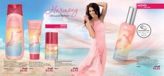 


22 23
NOVO
EDIÇÃO LIMITADA
 Harmony Shower Gel
Gel de Duche Harmony
Deixe que o aroma inebriante da ﬂor de tiaré da
Polinésia o transporte para um mundo de paz com
um gel de duche que relaxa ao mesmo tempo que
limpa; pH equilibrado para uma pele suave. 250 ml.
30729 €8,00
€4,95
 Harmony Hand Cream
Creme de Mãos Harmony
Mime a sua pele com um creme de mãos que
contém o mesmo aroma que a deliciosa e ﬂoral
Eau de Toilette Harmony. 75 ml.
30730 €6,00
€3,95
 Harmony Anti-perspirant 24h Deodorant
Desodorizante Antitranspirante
24h Harmony
Sinta o aroma ﬂoral tranquilizante do
desodorizante antitranspirante 24H que a faz
sorrir. 50 ml.
30731 €5,00
€2,95
Um Local Perfeito
EXPERIMENTE-ME!
Raspe sobre o frasco
e cheire a
fragrância!
NOVO
EDIÇÃO LIMITADA
Harmony Eau de Toilette
Eau de Toilette Harmony
O ingrediente-chave de Harmony é a exótica
ﬂor de tiaré da Polinésia, um aroma delicado que
lembra a praia e a serenidade. Esta fragrância
fantástica transportá-la-á para um local onte está
em perfeita harmonia com o momento. 30 ml.
30145 €16,00
€9,95
 