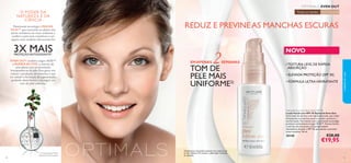 3130
EMAPENAS 2SEMANAS
TOM DE
PELE MAIS
UNIFORME2)
2)Avaliação do consumidor realizada com a loção de dia
em 66 mulheres,67% notaram o efeito após 2 semanas
de utilização.
O PODER DA
NATUREZA E DA
CIÊNCIA
Patenteada tecnologia LINGON
50:50™ que neutraliza os efeitos dos
danos oxidativos do meio ambiente e
confere à pele mais resistência e um
aspeto mais saudável,oferecendo-lhe
3X MAISPROTEÇÃOANTIOXIDANTE1)
EVEN OUT combina Lingon 50:50™
e RUMEXACTIVE,o extrato de
uma planta com propriedades
branqueadoras da pele.Esta gama visa
reduzir a produção de melanina,o que
irá reduzir a formação de pigmentação,
ajudando desta forma a conseguir um
tom de pele uniforme.
Todas as idades Todos os tipos de pele
NOVO
Optimals Even Out Face Lotion SPF 30
Loção Facial com SPF 30 Optimals Even Out
Uma loção de dia leve e de rápida absorção, que reduz
eﬁcazmente as manchas escuras e ajuda a prevenir a
sua formação. Formulada com a patenteada tecnologia
protetora antioxidante Lingon 50:50™, Rumex Active,
o extrato de uma planta com propriedades
clareadoras da pele, e SPF 30, para ajudar a prevenir
novas manchas. 50 ml.
30348 €28,00
€19,95
cuidadosdorosto
•TEXTURA LEVE,DE RÁPIDA
ABSORÇÃO
• ELEVADA PROTEÇÃO (SPF 30)
• FÓRMULA ULTRA-HIDRATANTE
REDUZ E PREVINEAS MANCHAS ESCURAS
EVEN OUT
1) Comparação InVitro
versus Arandos Europeus
 