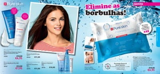 





4342
 Pure Skin Blackhead Clearing Mask
Deep Action
Máscara Facial Antipontos Negros
de Ação Profunda Pure Skin
50 ml.
24202 €10,00
€6,95
 Pure Skin Shine Control Cream
Creme Matiﬁcante Pure Skin
50 ml.
20167 €12,00
€7,95
 Pure Skin Hide & Treat
Disfarça e Trata Pure
Skin
15 ml.
20176 €10,00
 Pure Skin Face Wash
Limpeza Facial Pure Skin
150 ml.
20164 €11,00
Matiﬁca a
pele e atenua
os poros
Elimine as
borbulhas!
Removem
a sujidade,
maquilhagem
e impurezas.
x25
Retire um toalhete
e passe-o pelo rosto,
evitando a zona dos olhos.
Utilização:
 Pure Skin Cleansing Wipes
Toalhetes de Limpeza Pure Skin
Toalhetes de limpeza faciais para remover
gentilmente as impurezas, maquilhagem e
oleosidade. Com ácido Salicílico para combater
as borbulhas e limpar profundamente os poros,
para ajudar a prevenir futuras borbulhas. Deixa
a sua pele refrescada, suavizada e puriﬁcada.
25 unidades
30172 €10,00
€6,95
 Pure Skin Scrub Face Wash
Deep Action
Esfoliante Facial Pure
Skin
150 ml.
20194 €11,00
{Com argila
branca para
prevenir os
pontos
negros
Tecnologia Detect &
Ácido Salicílico
- Controlam as imperfeições e o brilho
- Limpam os poros
-Antibacterianos
NOVO
cuidadosdorosto
 