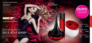 


48
HISTÓRIA DO
PERFUMISTA
fragrâncias
EXPERIMENTE-ME!
Raspe sobre os
produtos e cheire a
fragrância!
gengibre, flor de cacau, chocolate
A Eau de Parfum Love Potion é uma mistura
fascinante de ingredientes sensuais. O duo de
2 símbolos de amor e paixão – gengibre e o
sensual chocolate – desperta os seus sentidos
e liberta emoções. Esta fragrância é a escolha
ideal para uma mulher conﬁante e luxuosa,
que se atreve a realçar a sua sensualidade.
Perfumista, Jean Jacques
Use uma fragrância sedutora, apaixonada e deliciosa, que a ajude a
mostrar a sua sensualidade e a realçar o seu look luxuoso e irresistível!
49
Quer despertar os
SEUS SENTIDOS?
GRÁTIS
O Creme de Corpo
+ Spray Corporal
na compra da Eau de Parfum
*Enviados automaticamente
 Love Potion Body Spray
Spray Corporal Love Potion
75 ml.
30593 €10,00
 Love Potion Eau de Parfum
Eau de Parfum Love Potion
50 ml.
22442 €33,00
 Love Potion Body Cream
Creme de Corpo Love Potion
250 ml.
30594 €12,00
 