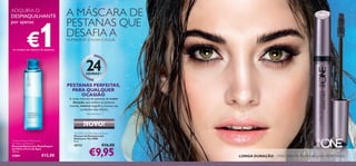 54
The ONE Lash Resistance Mascara
Máscara de Pestanas Lash
Resistance The ONE
8 ml.
30722 €16,00
24HORAS1)
A nossa máscara de pestanas de maior
duração,que confere às pestanas
ousadia,volume magníﬁco,mesmo nas
condições mais difíceis.
€9,95
NOVO!
Oriﬂame Beauty Waterproof
Eye Make-up Remover
Desmaquilhante para Maquilhagem
de Olhos à Prova de Água
100 ml.
22861 €12,00 LONGA DURAÇÃO – MÁSCARA DE PESTANAS LASH RESISTANCE
1)
Dura até 24 horas
A MÁSCARA DE
PESTANAS QUE
DESAFIA AHUMIDADE, CHUVA E ÁGUA
PESTANAS PERFEITAS,
PARA QUALQUER
OCASIÃO
ADQUIRA O
DESMAQUILHANTE
por apenas
€1na compra da máscara de pestanas
 