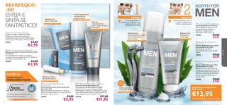 PRO
DEFENCE






7776
A tecnologia Glide-Tech
proporciona um barbear suave
e ajuda a proteger contra
microcortes e irritações.
1 2BARBEAR HIDRATAR
Seque suavemente o rosto e
aplique o bálsamo para
hidratar e suavizar a pele.
Especialmente
desenvolvida para a pele
sensível, deixando-a
suave e macia
Lâmina tripla para
um barbear simples
Bálsamo suave,
hidratante e
confortável
Conjunto
de 2
Antitranspirante com
uma fórmula de
secagem rápida
Bálsamo de lábios
sem brilho nem cor
NORTH:
ONDE NASCE O
VERDADEIRO PODER
Um ativo natural exclusivo com
propriedades protetoras.
 North For Men Stubble Minimising Cream
Creme de Rosto Retardador do
Crescimento do Pelo North For Men
Creme inovador com o Complexo Stubble
Minimising para retardar o crescimento dos pelos
faciais. Aplicar generosamente duas vezes por dia,
após o barbear e antes de dormir. 50 ml.
22425 €17,00
€11,95
Retarda o
crescimento dos
pelos e reduz os pelos
encravados
REFRESQUE-
-SE!
ESTEJA E
SINTA-SE
FANTÁSTICO!
 North For Men Cleansing Soap Bar
Limpeza em Barra North For Men
Limpeza extrema para uma pele suave e
revitalizada. Contém Arctic Pro Defence para
amaciar a pele e Mentol para refrescar. 100 g.
15543 €4,00
€2,95
 North For Men Spray Deodorant
Anti-perspirant
Spray Desodorizante Antitranspirante
North For Men
Ação antitranspirante que dura até 24 horas.
Não deixa manchas brancas na roupa. Fórmula
de secagem rápida. 150 ml.
15549 €9,00
€5,95
 North For Men Protective Lip Balm SPF 6
Bálsamo de Lábios Protetor North For Men
com SPF 6
Fórmula hidratante, nutritiva e protetora,
enriquecida com o complexo Arctic Pro Defence e
Vitamina E. Contém SPF 6. 4,5 g.
20160 €6,00
€3,95
Sabonete com
efeito refrescante
ADQUIRA O CONJUNTO
DOS 3 POR
€13,95Através do Código de Conjunto 476196
 North For Men Sensitive Skin
Shaving Foam
Espuma de Barbear para a Pele
Sensível North For Men
Espuma gentil, concebida
especialmente para a pele sensível.
200 ml.
14652 €9,00
€6,95
 North For Men Sensitive Skin After
Shaving Balm
Bálsamo Aftershave para Pele
Sensível North For Men
Bálsamo leve e de rápida absorção,
testado dermatologicamente na pele
sensível dos homens. Formulado com
Aloé Vera e Manteiga de Karité para
hidratar e suavizar a pele após o
barbear. 50 ml.
24468 €9,00
€7,95
 Men’s Coolshave Disposable Razor
Lâmina de Barbear Coolshave
Lâmina de Barbear tripla com uma
tira lubriﬁcante de Aloé Vera e
Vitamina E. Conjunto de 2.
Dimensões: 12,8 x 4,5 x 2 cm.
23782 €5,00
€3,95
paraele
 