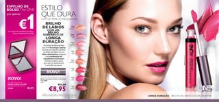 30638
Nude
Conﬁdence
30639
All Day
Pink
30640
Rose
Unlimited
30641
True
Blush
30642
Peach
Evermore
30643
Pink
Boost
30644VeryFuchsia
30645
Plum
Beyond
30645
Plum
Beyond
30644
Very
Fuchsia
30644
Very
Fuchsia
76
BRILHO
DE LÁBIOS
COM UM
BRILHO
SOBERBO E DE
LONGA
DURAÇÃO
LONGA DURAÇÃO – BRILHOS DE LÁBIOS COLOUR UNLIMITED
The ONE Colour Unlimited Lip Gloss
Brilhos de Lábios Colour Unlimited
The ONE
5 ml.
€13,00
€8,95
A Modelo está a usar: Brilhos de Lábios Colour Unlimited The ONE
30644 Very Fuchsia, Sombras de Olhos em Creme Colour Impact The
ONE 30745 Rose Gold.
The ONE Pocket Mirror
Espelho de Bolso The ONE
Dimensões: 6 x 5,8 x 0,9 cm.
27568 €4,95
NOVO!
ESTILO
QUE DURACOM UM IMPACTO INESQUECÍVEL
ESPELHO DE
BOLSO The ONE
por apenas
€1na compra de um Brilho de Lábios
Colour UnlimitedThe ONE
NOVO!
Um brilho de lábios perfeito
para si!A Tecnologia LipGrip
permite uma aderência perfeita
do brilho aos lábios,com um
efeito antimanchas,enquanto
uma combinação de
ingredientes suavizantes
mantém os lábios suaves,
para uma cor deslumbrante
e um brilho duradouro.
 