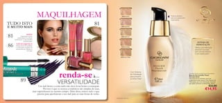 81
86
xxxx
81
89
30422 Porcelain
30423 Light Rose
30424 Light Ivory
30425 Rose Beige
30426 Natural Beige
79
SISTEMA DE
HIDRATAÇÃO
Ofereça uma hidratação
essencial à sua pele,
para uma tez radiante
e com aspeto jovem.
Com Sistema
de Hidratação
para prevenir
as linhas ﬁnas1)
Giordani Gold Invisible Touch Foundation
Base de Cor Invisible Touch
Giordani Gold
Uma base de cor ultraleve, para um
acabamento nude natural. Com Sistema de
Hidratação, para uma hidratação essencial
que ajuda a prevenir as linhas ﬁnas. 30 ml.
€23,00
€14,95
renda-seà…
MAQUILHAGEM
1) Associadas à pele seca
NOVO!
Experiencie o efeito
surpreendente da coleção
perfeita para o verão Giordani
Gold Portoﬁno
NÃO SE ESQUEÇA!
Utilizar pincéis de qualidade
é a chave para conseguir um
look proﬁssional. Adquira os
seus aqui!
VERSATILIDADE
Um look fresco e com estilo não deve levar horas a conseguir.
Por isso é que os nossos cosméticos são simples de usar,
mas supereﬁcazes ao mesmo tempo. Além disso, temos tudo o que
precisa para aperfeiçoar o seu look para as suas festas de verão.
Textura ultraleve,
para um acabamento
impercetível
TUDO ISTO
E MUITO MAIS
 