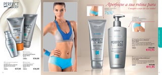 




107106
 Perfect Body Ultra Firming Body Lotion
Loção Corporal Ultrarreﬁrmante
Perfect Body
Pele reﬁrmada instantaneamente, mais toniﬁcada,
hidratada e suave. Com Complexo Sculptuin para
aumentar a elasticidade. 200 ml.
24337 €17,00
€11,95
 Perfect Body
Anti-Cellulite Attack
Gel Anticelulite Attack
Perfect Body
150 ml.
24884 €28,00
 Perfect Body
Anti-Stretch Mark Cream
Creme Antiestrias
Perfect Body
150 ml.
18434 €26,00
 Perfect Body Firming Bust &
Décolleté Gel
Gel Busto Firme e Decote
Perfeito Perfect Body
50 ml.
18436 €27,00
 Perfect Body Tight Tummy Toning Gel
Gel Toniﬁcante para o Abdómen
Perfect Body
Ajuda a deﬁnir e a dar forma à sua silhueta.
Reﬁrma e toniﬁca toda a zona abdominal. Massaje
na pele, depois do banho, de manhã e à noite.
125 ml.
18426 €22,00
€14,95
BARRIGA MAIS LISA E
TONIFICADA
cuidadosdocorpoecapilares
Conseguir o corpo dos seus sonhos!
Aperfeiçoe a sua rotina para
TONIFIQUE
INSTANTANEAMENTE A
PELE DO CORPO
2)Avaliação do consumidor
76%2)
 