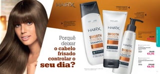 


111110
– Com um COMPLEXO
DE QUERATINA para
ajudar a PROTEGER E a
CONTROLAR o cabelo
rebelde
Porquê
deixar
o cabelo
frisado
controlar o
seu dia?
O antioxidante
6-GINGEROL nutre
o couro cabeludo
para um cabelo
visivelmente bonito
cuidadosdocorpoecapilares
– SUAVIZA visivelmente
O CABELO REBELDE
após 1 utilização1)
1)Testado em 67 mulheres que lavam o cabelo a cada
3 dias e usam aparelhos de calor
 HairX Smooth Control
Conditioner
Condicionador Smooth
Control HairX
200 ml.
30067 €8,00
€5,95
 HairX Smooth Control Shampoo
Champô Smooth Control
HairX
250 ml.
30066 €8,00
€5,95
 HairX Smooth Control
Leave-In Treatment
Tratamento Smooth Control
HairX
150 ml.
30068 €10,00
€6,95
 