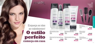 






113112 113112
Recrie Penteados
Perfeitos com
estas Escovas
de Cabelo
Proﬁssionais
 Cushion Brush
Escova para Pentear
C: 25 cm x L: 6,5 cm x A: 3,8 cm.
27131 €8,00
€5,95
 Vent Brush
Escova Ventilada
C: 23,2 cm x L: 4,5 cm x A: 4 cm.
27133 €8,00
€5,95
 Blow-Drying Brush
Escova para Secar
C: 23 cm x L: 7,8 cm.
27134 €10,00
€6,95
 HairX Shine Reviver Shampoo
Champô Brilho Intenso HairX
250 ml.
30008 €8,00
€5,95
 HairX Shine Reviver Conditioner
Condicionador Brilho Intenso HairX
200 ml.
30009 €8,00
€5,95
 HairX Volume Boost Shampoo
Champô Mais Volume HairX
250 ml.
26670 €8,00
€5,95
 HairX Volume Boost Leave-In Conditioner
Condicionador Leave-In Mais Volume HairX
150 ml.
26675 €8,00
€5,95
cuidadosdocorpoecapilares
Esqueça as idas
ao cabeleireiro!
O estilo
perfeito
começa em casa
 