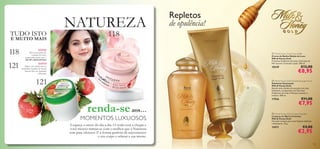 xx
118
121
118
121



115115
 Milk & Honey Gold Smoothing Sugar Scrub
Esfoliante Suavizante
Milk & Honey Gold
Revele toda a beleza da sua pele com este
Esfoliante, enriquecido com Extratos
Orgânicos de Leite e Mel para suavizar e
amaciar. 200 ml.
17556 €11,00
€7,95
NATUREZA
renda-seaos…
 Milk & Honey Gold Creme Bath
Creme de Banho Edição de Luxo
Milk & Honey Gold
Proteínas Orgânicas de Leite e Extratos de
Mel nutrem e amaciam a pele. 300 ml.
18249 €12,00
€8,95
 Milk & Honey Gold Creamy Soap Bar
Limpeza em Barra Cremosa
Milk & Honey Gold
Fórmula cremosa para uma limpeza deliciosa
e hidratante. 75 g.
15571 €4,00
€2,95
NOVO!
Três novas gamas de
cuidados do rosto
requintadas, todas com +
DE 30% DESCONTO!
NOVO!
Mime o seu cabelo com as
maravilhas frutadas de Nature
Secrets Óleo de Amêndoa
e Morango
MOMENTOS LUXUOSOS
Esqueça o stress do dia a dia. O verão está a chegar e
você merece mimar-se com o melhor que a Natureza
tem para oferecer. É a forma perfeita de rejuvenescer
o seu corpo e relaxar a sua mente.
Repletos
de opulência!
TUDO ISTO
E MUITO MAIS
 