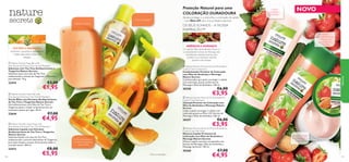 





121120
 Nature Secrets Hand Gel with
Anti-bacterial Extracts Tea Tree & Mandarin
Gel de Mãos com Extratos Antibacterianos
de Tea Tree e Tangerina Nature Secrets
Gel antibacteriano com Óleo de Tee Tree e
Tangerina ajuda a reduzir as bacterias sem ser
necessário passar por água. 50 ml.
23644 €7,00
€4,95
 Nature Secrets Soap Bar with
Anti-bacterial Extracts Tea Tree & Mandarin
Sabonete com Tea Tree Antibacteriano e
Tangerina Nature Secrets
Sabonete suave com óleo de Tea Tree
antibacteriano, extrato de Tangerina e Glicerina
para hidratar. 75 g.
23414 €3,00
€1,95
 Nature Secrets Liquid Soap with
Anti-bacterial Extracts Tea Tree & Mandarin
Sabonete Líquido com Extratos
Antibacterianos de Tea Tree e Tangerina
Nature Secrets
Sabonete líquido com óleo de Tea Tree
antibacteriano, extratos hidratantes de Tangerina,
para mãos limpas e suaves. Fórmula sem sabão e
com pH neutro. 300 ml.
23412 €8,00
€5,95
Limpa
delicadamente ao
mesmo tempo
que preserva a
coloração
Ajuda a proteger
e a intensiﬁcar a
coloração
 Nature Secrets Almond Oil & Strawberry
Colour Care Shampoo
Champô Protetor de Coloração com
Óleo de Amêndoa e Morango Nature
Secrets
Limpa e ajuda a proteger o cabelo com
coloração graças ao Filtro UV, Extrato de
Morango e Óleo de Amêndoa. 250 ml.
30357 €6,00
€3,95
 Nature Secrets Almond Oil and Strawberry
Colour Care Conditioner
Condicionador Protetor de Coloração
com Óleo de Amêndoa e Morango
Nature Secrets
Condicionador que ajuda a proteger o cabelo
com coloração, graças ao Extrato de
Morango e Óleo de Amêndoa. 250 ml.
30358 €6,00
€3,95
 Nature Secrets Almond Oil and Strawberry
Colour Care Hair Mask
Máscara Capilar Protetora de
Coloração com Óleo de Amêndoa e
Morango Nature Secrets
Máscara capilar nutritiva, enriquecida com
Extrato de Morango, Óleo de Amêndoa e
Manteiga de Karité. 150 ml.
30360 €7,00
€4,95
Proteção Natural para uma
COLORAÇÃO DURADOURA
Ajuda a proteger e a intensiﬁcar a coloração do cabelo
– com ﬁltro UV para uma proteção suprema!
OS SEUS SONHOS – A NOSSA
INSPIRAÇÃO™
Puriﬁca e amacia
Puriﬁca intensamente
as mãos e amacia-as
suavemente
Limpa sem água!1)
Hidratam, suavizam e desinfetam
a pele, deixando-a cheia de
energia.
TEATREE ETANGERINA
AMÊNDOA E MORANGO
O nutritivo Óleo de Amêndoas Doces e
o antioxidante Extrato de Morango são
combinados especiﬁcamente para
manter a sua coloração vibrante
durante mais tempo!
1)Teste microbiológico
Confere
suavidade e
proteção
NOVO
Natureza
 