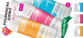 


129128
24hPROTEÇÃO
Deixaoseucorposuperssuave!FórmulasuaveAjudaareporahidrataçãonatural
POUPANÇASJUMBO
deverão!
Cada:
400ML
HappySkinhydratingbodylotion
normaldryskin
LoçãoCorporalHidratantepara
PeleNormal/SecaHappySkin
Loçãocorporal,derápidaabsorção,
formuladacomÓleodeSésamo,que
ajudaasuavizarapele,deixando-a
hidratada.400ml.
23730€11,00
HappySkincaringbodylotion
sensitiveskin
LoçãoCorporalparapelesensível
HappySkin
Umaloçãocorporalsuave,desenvolvida
paraprotegerecuidardapelesensível.
ContémÓleodeLinhaçaparaajudara
reduzirairritação.400ml.
23729€11,00
HappySkinnourishingbodymilk
extradryskin
LeiteCorporalNutritivoparaPele
ExtrassecaHappySkin
Esteleitecorporalintensivoajudaaaliviare
reduzirapelesecaeáspera.ContémÓleode
SementesdeAbóbora,quenutreeamaciaa
pele.400ml.
23733€11,00
€6,95!
 