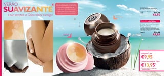 

1716
 Tender Care
Creme Universal – Geleia Real
Para lábios, rosto, cutículas e todas as
zonas secas, ásperas ou irritadas. 15 ml.
1276 €14,00
€9,95
 Tender Care Coconut Protecting Balm
Geleia Real de Coco
Protege os seus lábios, cotovelos,
cutículas, calcanhares ou qualquer outra
zona seca ou áspera. Agora num tentador
aroma de coco. 15 ml.
24877 €14,00
€9,95Uma lenda
na sua mala!
Delicioso
aroma de coco
VERÃO
Leve sempre a Geleia Real consigo!
DICAS CUIDADOS DO ROSTO!
• Use-a em qualquer zona de
pele seca – dos lábios aos pés!
•Tenha uma na sua mala, outra
em casa e outra no escritório!
Adquira 1 por
Adquira quaisquer 2 por
SUAVIZANTE
Adquira quaisquer 2 por
€9,95
1717
€13,951)
1) Deverá indicar os 2 códigos que
pretende adquirir
 Tender Care Coconut Protecting Balm
EDIÇÃO LIMITADA
 