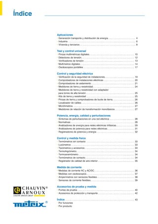 Aplicaciones
‡ Generación transporte y distribución de energía . . . . . . . . . . . . . . . . . . . . . 4
‡ Industria . . . . . . . . . . . . . . . . . . . . . . . . . . . . . . . . . . . . . . . . . . . . . . . . . . . . 6
‡ Vivienda y terciarios . . . . . . . . . . . . . . . . . . . . . . . . . . . . . . . . . . . . . . . . . . . 8
Test y control universal
‡ Pinzas multimétricas digitales. . . . . . . . . . . . . . . . . . . . . . . . . . . . . . . . . . . 10
‡ Detectores de tensión. . . . . . . . . . . . . . . . . . . . . . . . . . . . . . . . . . . . . . . . . 12
‡ 9HULÀFDGRUHV GH WHQVLyQ . . . . . . . . . . . . . . . . . . . . . . . . . . . . . . . . . . . . . . . 13
‡ Multímetros digitales. . . . . . . . . . . . . . . . . . . . . . . . . . . . . . . . . . . . . . . . . . 14
‡ Osciloscopios portátiles . . . . . . . . . . . . . . . . . . . . . . . . . . . . . . . . . . . . . . . 17
Control y seguridad eléctrica
‡ 9HULÀFDFLyQ GH OD VHJXULGDG GH LQVWDODFLRQHV. . . . . . . . . . . . . . . . . . . . . . . 19
‡ Comprobadores de instalaciones eléctricas. . . . . . . . . . . . . . . . . . . . . . . . 20
‡ Comprobadores de aislamiento . . . . . . . . . . . . . . . . . . . . . . . . . . . . . . . . . 21
‡ Medidores de tierra y resistividad. . . . . . . . . . . . . . . . . . . . . . . . . . . . . . . . 24
‡ Medidores de tierra y resistividad con adaptador
para torres de alta tensión . . . . . . . . . . . . . . . . . . . . . . . . . . . . . . . . . . . . . 25
‡ Kits de tierra y resistividad . . . . . . . . . . . . . . . . . . . . . . . . . . . . . . . . . . . . . 25
‡ Pinzas de tierra y comprobadores de bucle de tierra. . . . . . . . . . . . . . . . . 26
‡ Localizador de cables . . . . . . . . . . . . . . . . . . . . . . . . . . . . . . . . . . . . . . . . . 26
‡ Micróhmetros . . . . . . . . . . . . . . . . . . . . . . . . . . . . . . . . . . . . . . . . . . . . . . . 27
‡ Medidores de relación de transformación monofásicos . . . . . . . . . . . . . . . 27
Potencia, energía, calidad y perturbaciones
‡ Síntomas de perturbaciones en una red eléctrica . . . . . . . . . . . . . . . . . . . 28
‡ Normativas . . . . . . . . . . . . . . . . . . . . . . . . . . . . . . . . . . . . . . . . . . . . . . . . . 28
‡ Analizadores de energía para redes eléctricas trifásicas. . . . . . . . . . . . . . 29
‡ Analizadores de potencia para redes eléctricas. . . . . . . . . . . . . . . . . . . . . 31
‡ Registradores de potencia y energía . . . . . . . . . . . . . . . . . . . . . . . . . . . . . 32
Control y medida física
‡ Termómetros sin contacto . . . . . . . . . . . . . . . . . . . . . . . . . . . . . . . . . . . . . 33
‡ Luxómetros . . . . . . . . . . . . . . . . . . . . . . . . . . . . . . . . . . . . . . . . . . . . . . . . . 33
‡ Tacómetros y accesorios . . . . . . . . . . . . . . . . . . . . . . . . . . . . . . . . . . . . . . 33
‡ Termohigrómetro. . . . . . . . . . . . . . . . . . . . . . . . . . . . . . . . . . . . . . . . . . . . . 34
‡ Termoanemómetro . . . . . . . . . . . . . . . . . . . . . . . . . . . . . . . . . . . . . . . . . . . 34
‡ Termómetros de contacto. . . . . . . . . . . . . . . . . . . . . . . . . . . . . . . . . . . . . . 34
‡ Registrador de calidad de aire interior . . . . . . . . . . . . . . . . . . . . . . . . . . . . 35
Medida de corriente
‡ Medidas de corriente AC y AC/DC. . . . . . . . . . . . . . . . . . . . . . . . . . . . . . . 36
‡ Medidas con osciloscopios . . . . . . . . . . . . . . . . . . . . . . . . . . . . . . . . . . . . . 37
‡ $PSHUtPHWURV FRQ VHQVRUHV ÁH[LEOHV. . . . . . . . . . . . . . . . . . . . . . . . . . . . . 38
‡ 6HQVRUHV GH FRUULHQWH ÁH[LEOHV. . . . . . . . . . . . . . . . . . . . . . . . . . . . . . . . . . 39
Accesorios de prueba y medida
‡ Puntas de prueba . . . . . . . . . . . . . . . . . . . . . . . . . . . . . . . . . . . . . . . . . . . . 40
‡ Accesorios de protección y transporte . . . . . . . . . . . . . . . . . . . . . . . . . . . . 42
Índice. . . . . . . . . . . . . . . . . . . . . . . . . . . . . . . . . . . . . . . . . . . . . . . . . . . . . . 43
‡ Por funciones
‡ Por producto
Índice
 