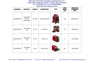 CATEGORCATEGORCATEGORCATEGORÍÍÍÍAAAA PROUDCTOPROUDCTOPROUDCTOPROUDCTO MODELOMODELOMODELOMODELO DESCRIPCIONDESCRIPCIONDESCRIPCIONDESCRIPCION FOTOFOTOFOTOFOTO
PESOPESOPESOPESO
BRUTOBRUTOBRUTOBRUTO
(KG)(KG)(KG)(KG)
MEDIDAMEDIDAMEDIDAMEDIDA DEDEDEDE
TRANSPORTETRANSPORTETRANSPORTETRANSPORTE
(MM)(MM)(MM)(MM)
Venta central: +34-629822496 Jose Angel Pedir precio: info@rsf-maquinaria.com Pedir datos técnicos: rsfmaquinaria@hotmail.com
Riera San Fernando Contratas y Explotaciones, S.L.
Calle Calvo Sotelo 26, 49700, Corrales, Zamora (Spain)
Tel.:+34-980560111 Fax:+34-980560856
Web:www.rsf-maquinaria.com
EQUIPAMIENTO
SOLDADURA
SPOTTER
POR PUNTOS
SP-14000 Inverspotter14000 100 800X520X1150
EQUIPAMIENTO
SOLDADURA
TIG
ST-170 ForceTig170 6,8 380x420x170
EQUIPAMIENTO
SOLDADURA
TIG
ST-245 Superior245 11 470x170x285
EQUIPAMIENTO
SOLDADURA
TIG
ST-421 SuperiorTig421 32,4 530x240x450
 