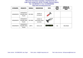 CATEGORCATEGORCATEGORCATEGORÍÍÍÍAAAA PROUDCTOPROUDCTOPROUDCTOPROUDCTO MODELOMODELOMODELOMODELO DESCRIPCIONDESCRIPCIONDESCRIPCIONDESCRIPCION FOTOFOTOFOTOFOTO
PESOPESOPESOPESO
BRUTOBRUTOBRUTOBRUTO
(KG)(KG)(KG)(KG)
MEDIDAMEDIDAMEDIDAMEDIDA DEDEDEDE
TRANSPORTETRANSPORTETRANSPORTETRANSPORTE
(MM)(MM)(MM)(MM)
Venta central: +34-629822496 Jose Angel Pedir precio: info@rsf-maquinaria.com Pedir datos técnicos: rsfmaquinaria@hotmail.com
Riera San Fernando Contratas y Explotaciones, S.L.
Calle Calvo Sotelo 26, 49700, Corrales, Zamora (Spain)
Tel.:+34-980560111 Fax:+34-980560856
Web:www.rsf-maquinaria.com
HERRAMIENTA
HERRAMIENTA
PEQUEÑA PARA
TALLER
RSF-M003
martillo de
contrapesos
HERRAMIENTA
HERRAMIENTA
PEQUEÑA PARA
TALLER
RSF-M046
medidor de
produndidad dibujo
neumatico
HERRAMIENTA
HERRAMIENTA
PEQUEÑA PARA
TALLER
LAMP-1 lnterna LED 0,8 300x100x60
 