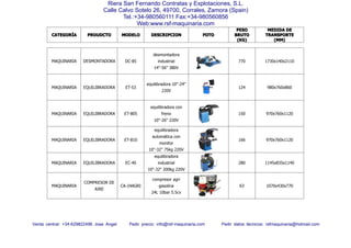 CATEGORCATEGORCATEGORCATEGORÍÍÍÍAAAA PROUDCTOPROUDCTOPROUDCTOPROUDCTO MODELOMODELOMODELOMODELO DESCRIPCIONDESCRIPCIONDESCRIPCIONDESCRIPCION FOTOFOTOFOTOFOTO
PESOPESOPESOPESO
BRUTOBRUTOBRUTOBRUTO
(KG)(KG)(KG)(KG)
MEDIDAMEDIDAMEDIDAMEDIDA DEDEDEDE
TRANSPORTETRANSPORTETRANSPORTETRANSPORTE
(MM)(MM)(MM)(MM)
Venta central: +34-629822496 Jose Angel Pedir precio: info@rsf-maquinaria.com Pedir datos técnicos: rsfmaquinaria@hotmail.com
Riera San Fernando Contratas y Explotaciones, S.L.
Calle Calvo Sotelo 26, 49700, Corrales, Zamora (Spain)
Tel.:+34-980560111 Fax:+34-980560856
Web:www.rsf-maquinaria.com
MAQUINARIA DESMONTADORA DC-85
desmontadora
industrial
14"-56" 380V
770 1730x140x2110
MAQUINARIA EQUILIBRADORA ET-53
equilibradora 10"-24"
220V
124 980x760x860
MAQUINARIA EQUILIBRADORA ET-805
equilibradora con
freno
10"-26" 220V
150 970x760x1120
MAQUINARIA EQUILIBRADORA ET-810
equilibradora
automática con
monitor
10"-32" 75kg 220V
166 970x760x1120
MAQUINARIA EQUILIBRADORA EC-40
equilibradora
industrial
10"-32" 200kg 220V
280 1145x835x1140
MAQUINARIA
COMPRESOR DE
AIRE
CA-24AGRI
compresor agri
gasolina
24L 10bar 5.5cv
63 1070x430x770
 