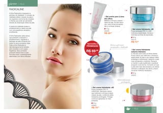 RADICALINE 
A linha Radicaline é baseada no 
princípio da vitalidade. O conceito de 
vitalidade reflete o estado da pele e 
do organismo de forma tão imediata 
e intensa que pode ser percebido 
através da observação direta da pele. 
A perda da vitalidade acelera o 
envelhecimento e deixa sua pele 
com uma aparência cansada e 
envelhecida. 
A linha Radicaline utiliza ativos 
que previnem e reduzem o 
envelhecimento, regulando a 
fisiologia da pele e atuando em 
todos os seus processos vitais. 
Toda a linha Radicaline é 
dermatologicamente testada, 
sem corantes e com suave 
fragrância. Seus produtos 
possuem textura leve e suas 
fórmulas foram cuidadosamente 
elaboradas com ativos eficazes. 
> PELE 
15 g 
4423/5 
1 Gel creme para a área 
dos olhos 
Melhora a ﬁrmeza e elastici-dade 
da pele. De fácil absor-ção, 
reduz linhas de expres-são 
e combate olheiras. 
R$ 49,90 
Noite 
4 
Efeito hidratante 
prolongado. 
R$ 73,90 
50 g 
4421/5 
2 Gel creme hidratante +30 
Possui proteção FPS 15 UVB/ 
melhora a elasticidade, hidrata e 
minimiza as linhas de expressão. 
50 g 
4432/5 
3 Gel creme hidratante 
noturno intensivo 
É indicado para todas as faixas etárias. 
Possui ativos que melhoram a ﬁrmeza e 
elasticidade da pele e que realizam efeito 
antifadiga e antiestresse, deixando a pele 
mais energizada e vitalizada. Revigora 
e mantém a pele equilibrada e saudável 
enquanto você dorme, momento em que 
a pele está mais descansada e as células 
otimizam a utilização dos ativos, propor-cionando 
melhores resultados. 
Deixa a pele mais 
energizada e vitalizada 
Aproveite a 
PROMOÇÃO 
R$ 69,90 
de R$ 83,90 por 
CÓD. 4432/5 
3 
> PELE 19 
50 g 
4429/5 
4 Gel creme hidratante +40 
Possui proteção FPS 15 
UVB/5UVA, vitaminas e ativos 
que melhoram a ﬁrmeza e elasti-cidade 
da pele, conferindo efeito 
hidratante prolongado. Protege 
contra as agressões do meio 
ambiente. 
R$ 79,90 
Dia 
1 
2 
 