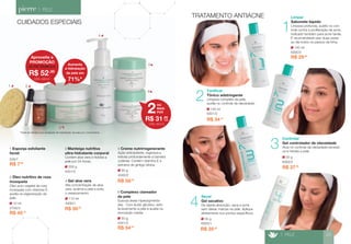 Aumenta 
a hidratação 
da pele em 
71%* 
110 ml 
4300/1 
4 Gel aloe vera 
Alta concentração de aloe 
vera, acalma a pele e evita 
o ressecamento. 
R$ 50,20 
*Teste de eficácia por avaliação da hidratação da pele por cornometria. 
3 
1 2 
4 
5 
200 g 
4351/0 
3 Manteiga nutritiva 
ultra-hidratante corporal 
Contém aloe vera e hidrata a 
pele por 24 horas. 
R$ 58,30 
50 g 
4340/2 
5 Creme nutrirregenerante 
Ação antioxidante, regenera e 
hidrata profundamente a barreira 
cutânea. Contém vitamina E e 
extratos de ginkgo biloba. 
1 Esponja esfoliante 
facial 
529/1 
R$ 7,90 
50 g 
4341/2 
6 Complexo clareador 
da pele 
Suaviza áreas hiperpigmenta-das. 
Com ácido glicólico, esfo-lia 
levemente a pele e auxilia na 
renovação celular. 
R$ 54,50 
10 ml 
2750/3 
2 Óleo nutritivo de rosa 
mosqueta 
Óleo puro vegetal de rosa 
mosqueta com vitamina E, 
auxilia na regeneração da 
pele. 
R$ 45,10 
6 
> PELE 
TRATAMENTO ANTIACNE 
CUIDADOS ESPECIAIS 
145 ml 
6300/2 
Limpar 
Sabonete líquido 
Limpeza profunda, auxílio no con-trole 
contra a proliferação da acne. 
Indicado também para acne tardia. 
É recomendável usar duas vezes 
ao dia todos os passos da linha. 
R$ 29,90 
R$ 37,90 
1 
3 
4 
55 g 
6302/2 
Controlar 
Gel controlador de oleosidade 
Atua no controle da oleosidade excessi-va 
e hidrata a pele. 
R$ 34,10 
2 
145 ml 
6301/2 
Tonificar 
Tônico adstringente 
Limpeza completa da pele, 
auxilia no controle da oleosidade. 
> PELE 25 
55 g 
6303/1 
Secar 
Gel secativo 
De rápida absorção, seca a acne 
sem deixar marcas na pele. Aplique 
diretamente nos pontos especíﬁcos. 
R$ 35,60 
Aproveite a 
PROMOÇÃO 
R$ 52,00 
de R$ 72,00 por 
CÓD. 4351/0 
OU 
MAIS 
POR 2 
R$ 31,90 
cada 
CÓD. 4341/2 
 