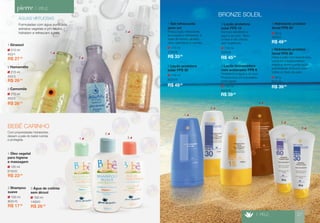 > PELE 
ÁGUAS VIRTUOSAS 
Formuladas com água puriﬁcada, 
extratos vegetais e pH neutro, 
hidratam e refrescam a pele. 
100 ml 
8031/0 
2 Shampoo 
suave 
R$ 17,90 
100 ml 
8150/0 
1 Óleo vegetal 
para higiene 
e massagem 
R$ 23,50 
100 ml 
1400/0 
3 Água de colônia 
sem álcool 
R$ 26,50 
215 ml 
453/1 
1 Girassol 
R$ 27,90 
215 ml 
450/3 
2 Hamamélis 
R$ 26,80 
215 ml 
452/2 
3 Camomila 
R$ 26,80 
Com propriedades hidratantes, 
deixam a pele do bebê nutrida 
e protegida. 
BEBÊ CARINHO 
2 
3 
1 
2 
3 
115 ml 
2160/6 
1 Gel refrescante 
após sol 
Possui ação refrescante, 
suavizante e hidratante, à 
base de extrato de aloe 
vera, vitamina E e macela. 
R$ 33,80 
115 ml 
8200/6 
4 Loção bronzeadora 
com acelerador FPS 6 
Resistente à água e ao suor. 
Proporciona um bronzeado 
prolongado. 
115 ml 
8225/6 
2 Loção protetora 
solar FPS 30 
115 ml 
8220/6 
3 Loção protetora 
solar FPS 15 
Fórmula resistente à 
água e ao suor. Textu-ra 
leve e não oleosa, 
sem fragrância. 
R$ 45,90 
R$ 39,90 
50 g 
6021/0 
6 Hidratante protetor 
facial FPS 30 
Deixa a pele com textura leve, 
combate o fotoenvelheci-mento 
e desempenha ação 
antioxidante. Indicado para 
todos os tipos de pele. 
BRONZE SOLEIL 
> PELE 27 
50 g 
6022/0 
5 Hidratante protetor 
facial FPS 60 
R$ 49,90 
R$ 49,90 
R$ 39,80 
1 
1 
2 
3 
4 
5 
6 
 