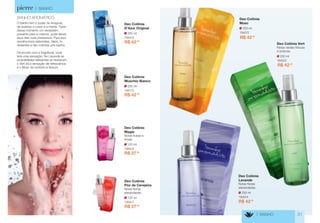 250 ml 
1944/3 
Deo Colônia 
D’Azur Original 
R$ 42,30 
250 ml 
1947/3 
Deo Colônia 
Muschio Bianco 
R$ 42,30 
120 ml 
1954/1 
Deo Colônia 
Flor de Cerejeira 
Notas florais 
alavandadas. 
R$ 27,50 
120 ml 
1945/2 
Deo Colônia 
Magie 
Notas frutais e 
florais. 
R$ 27,50 
BANHO AROMÁTICO 
O banho tem o poder de revigorar, 
de acalmar o corpo e a mente. Fazer 
desse momento um verdadeiro 
presente para si mesmo, pode deixar 
seus dias mais prazerosos. Para isso, 
escolha bons sabonetes, óleos, hi-dratantes 
e deo colônias pós banho. 
De acordo com a fragrância, você 
terá uma sensação. No Lavande as 
propriedades relaxantes se destacam, 
o Vert dá a sensação de refrescância 
e o Musc da conforto e frescor. 
> BANHO 
> BANHO 31 
250 ml 
1940/4 
Deo Colônia 
Lavande 
Notas florais 
alavandadas. 
R$ 42,30 
250 ml 
1943/2 
Deo Colônia Vert 
Notas verdes frescas 
e brancas. 
R$ 42,30 
250 ml 
1942/2 
Deo Colônia 
Musc 
R$ 42,30 
 