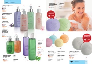 Aproveite a 
PROMOÇÃO 
R$ 17,50 
de R$ 18,50 por 
Qualquer um 
destacado 
> BANHO 
> BANHO 33 
4053/1 
6 Allez Allez 
4043/1 
5 Vert 
200 ml 
5454/0 
8 Sabonete 
corporal Vert 
200 ml 
5405/0 
7 Sabonete 
corporal 
Lavande 
R$ 18,90 
R$ 18,90 
R$ 21,00 
200 ml 
5403/1 
4 Sabonete 
hidratante 
corporal Flor 
de Cerejeira 
R$ 27,50 
300 ml 
Sabonete líquido 
perolado para 
as mãos 
400 ml 
8145/1 
1 Hidratante Corporal 
Lavande 
R$ 36,50 
R$ 36,50 
400 ml 
8154/0 
2 Hidratante Corporal 
Flor de Cerejeira 
R$ 36,50 
400 ml 
8143/2 
3 Hidratante 
Corporal Vert 
1 
1 
5 
5 
3 
3 
4 
4 
8 
7 7 
2 
2 
6 
6 
90 g (cada) 
Caixa com 5 
sabonetes Banho 
Aromáticos 
R$ 18,50 
90 g (cada) 
Caixa com 5 
sabonetes Banho 
Aromáticos 
7042/1 
5 Musc Fantasy 
7035/0 
3 Magie 
7044/0 
4 D’Azur Original 
7053/1 
6 Allez Allez 
7043/1 
2 Vert 
90g (cada) 
2637/0 
7 Sabonete Muschio 
Bianco Esfoliante 
Caixa com 2 unidades 
R$ 12,80 
7040/1 
1 Lavande 
Aproveite a 
PROMOÇÃO 
R$ 11,00 
de R$ 12,80 por 
CÓD. 2637/0 
 