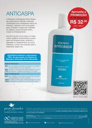 Baixe a revista digital. 
Resultados que geram confiança. 
Consultor(a), confira as datas de início e término de faturamento pelo SACC de sua Divisão e programese para ganhar mais. 
O Serviço de Atendimento ao Consultor/Consumidor (SACC) é mais uma ferramenta que a Pierre Alexander disponibiliza. É 
um canal de comunicação direto entre você e a empresa. ATENÇÃO! REORDERS SERÃO ATENDIDAS SOMENTE ATÉ 
3 CICLOS APÓS A SUA EMISSÃO. 
EXPEDIENTE: este catálogo é uma publicação da Pierre Alexander, dirigida aos Executivos e Consultores autônomos. CON-SELHO 
EDITORIAL: Roney di Angeli, Glaucia Rotta, Rodrigo Candido de Oliveira e Ediomarcio Oliveira. DIAGRAMAÇÃO: 
Girassol Comunicação & Marketing. FOTOGRAFIA: Arquivo Pierre Alexander e Girassol Comunicação & Marketing 
Cód. 018/13 
/PierreAlexanderOficial /PierreA_Oficial @Pierrealexanderoficial 
Aproveite a 
PROMOÇÃO 
R$ 32,90 
de R$ 39,90 por 
CÓD. 8090/2 
ANTICASPA 
O Shampoo Anticaspara Pierre Alexan-der 
possui ativos naturais e eficazes, 
combinados aos consagrados ativos do 
mercado, trazendo uma composição 
para combater a caspa sem maltratar 
os cabelos, proporcionando brilho, 
maciez e embelezamento. 
Sua fórmula tem como base um balan-ceado 
equilíbrio de tensoativos suaves 
para uma limpeza eficaz, evitando a 
agressão e o ressecamento do couro 
cabeludo, comum em produtos para o 
tratamento deste mal. 
Voluntários testaram e aprovaram! 
100% de aprovação na eficácia do 
Shampoo Anticaspa Pierre Alexander. 
Após 01 dia de uso: 
93% dos voluntários perceberam eficácia no controle 
da oleosidade do couro cabeludo. 
60% notaram a diminuição da descamação do couro. 
73% perceberam a eficácia na remoção da caspa. 
Após 15 dias de uso: 
93% dos voluntários perceberam eficácia no controle 
da oleosidade do couro cabeludo. 
100% notaram a diminuição da descamação do couro. 
100% perceberam a eficácia na remoção da caspa. 
