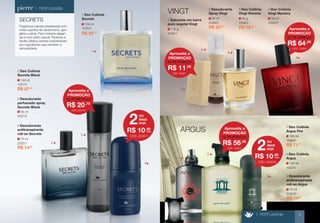 2 
ARGUS 
2 
70 ml 
2232/0 
3 Desodorante 
antitranspirante 
roll-on Argus 
100 ml 
1032/0 
2 Deo Colônia 
Argus 
100 ml 
1036/0 
1 Deo Colônia 
Argus Fire 
R$ 71,70 
> PERFUMARIA 
70 ml 
2225/1 
4 Desodorante 
antitranspirante 
roll-on Secrets 
R$ 14,90 
R$ 14,90 
VINGT 
50 ml 
1029/0 
4 Deo Colônia 
Vingt Mystery 
R$ 74,40 
R$ 85,50 
110 g 
3028/1 
1 Sabonete em barra 
puro vegetal Vingt 
95 ml 
2328/0 
2 Desodorante 
Spray Vingt 
R$ 22,90 
SECRETS 
Fragrância oriental amadeirada com 
notas quentes de cardomomo, gen-gibre 
e sálvia. Para homens elegan-tes 
e com estilo casual. Pertence à 
família olfativa oriental caracterizada 
por ingredientes que remetem à 
sensualidade. 
100 ml 
1027/0 
2 Deo Colônia 
Secrets Black 
R$ 87,00 
95 ml 
2027/0 
3 Desodorante 
perfumado spray 
Secrets Black 
1 
1 
1 
2 
2 
3 
4 
4 
100 ml 
1025/2 
1 Deo Colônia 
Secrets 50 g 
1028/3 
3 Deo Colônia 
Vingt Homme 
OU 
MAIS 
POR 2 
R$ 10,90 
cada 
CÓD. 2225/1 
OU 
MAIS 
POR 2 
R$ 10,90 
cada 
CÓD. 2232/0 
Aproveite a 
PROMOÇÃO 
R$ 20,70 
de R$ 25,10 por 
CÓD. 2027/0 
Aproveite a 
PROMOÇÃO 
R$ 11,00 
de R$ 12,00 por 
CÓD. 3028/1 
Aproveite a 
PROMOÇÃO 
R$ 64,00 
de R$ 78,00 por 
CÓD. 1029/0 
Aproveite a 
PROMOÇÃO 
R$ 56,90 
de R$ 69,90 por 
CÓD. 1032/0 
3 
3 
> PERFUMARIA 9 
 