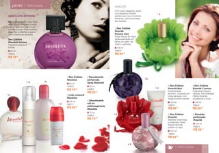ABSOLUTA INTENSE 
A fragrância traz um corpo floral, 
saída picante e frutada e fundo 
quente, que transmitem muita 
ousadia e poder. Para mulheres 
elegantes, confiantes e que to-mam 
a frente nas decisões. 
R$ 79,90 
60 ml 
1905/0 
Deo Colônia 
Absoluta Intense 
Fragrância picante e 
frutada. 
100 ml 
1983/0 
2 Deo Colônia 
Vivacité Noir 
Extremamente 
feminina, composta por 
notas sensuais, com 
fragrância floral oriental. 
R$ 89,00 
100 ml 
1980/0 
3 Deo Colônia 
Vivacité 
Mulheres charmosas 
e sedutoras. Notas 
frescas de limão 
siciliano e maçã. 
R$ 84,00 
150 ml 
2080/0 
5 Emulsão 
perfumada 
Vivacité 
R$ 28,70 
> PERFUMARIA 13 
> PERFUMARIA 
60 ml 
1906/0 
1 Deo Colônia 
Absoluta 
R$ 74,30 
200 ml 
3907/1 
3 Leite corporal 
Absoluta 
R$ 25,90 
70 ml 
2206/0 
4 Desodorante 
roll-on 
antitranspirante 
Absoluta 
R$ 14,90 
1 
2 
3 
4 
5 
VIVACITÉ 
Com toda a elegância, existe 
uma fragrância Vivacité 
perfeita para viver momentos 
diferentes, para personalida-des 
diversas. 
100 ml 
1984/0 
4 Deo Colônia 
Vivacité L’amour 
Fragrância chique e 
vibrante. Personalidade 
olfativa floriental, 
amadeirada e musk. 
R$ 89,00 
100 ml 
1982/0 
1 Deo Colônia 
Vivacité 
Pomme Vert 
Notas frescas de maçã 
verde suavizadas por 
folhas de violeta, da-masco 
e pêssego. 
R$ 84,00 
95 ml 
2006/0 
2 Desodorante 
perfumado 
spray Absoluta 
R$ 25,10 
1 
2 3 
4 
 
