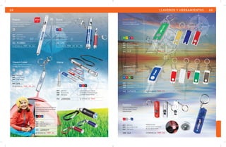 Color Life 
Llavero con lámpara LED 
de luz blanca. Batería incluida. 
VR AM AZ RJ 
mat plástico 
med 6 x 2.4 x 0.5 cm 
emp 240 pzas. 
Llavero LED 
Llavero de plástico con doble luz 
LED blanca, argolla metálica y 
pluma. Batería incluida. 
AZ RJ VR HU 
mat plástico 
med 6.5 x 2.4 x 1.1 cm 
emp 500 pzas. 
Explora 
Llavero con lámpara de luz 
LED roja, brújula y silbato. 
Batería incluida. 
RJ PL BL AZ 
mat plástico 
med 6.5 x 1.8 x 1 cm 
emp 240 pzas. 
se imprime en: T M P . F C . 
se imprime en: T M P . SE. 
LL3 
LLP2473 
LL1 
MOD 
MOD 
MOD 
Scout 
Llavero de aluminio con LED 
de luz blanca y silbato. 
Batería incluida. 
AZ RJ 
mat aluminio 
med 7.4 x 1.1 cm 
emp 240 pzas. 
MOD LP3 
se imprime en: T M P . S e . G L . P D . 
Day 
Llavero con lámpara de LED y gancho, 
se ajusta la intensidad de luz girando 
el barril. Batería incluida. 
NG RJ AZ 
mat metal 
med 5.3 x 1.5 cm 
emp 500 pzas. 
MOD LAM4377 
se imprime en: T M P . G L . 
se imprime en: T M P . SE. 
68 
PRESENTACIÓN 
AZ y RJ: plástico translúcido. 
BL y PL: plástico sólido. 
Polaris 
Lámpara de aluminio, con botón de 
encendido y apagado. Utiliza dos 
pilas AA. No incluidas. 
PL 
mat aluminio 
med 1.3 x 13.8 cm 
emp 500 pzas. 
MOD PLZ8861 
se imprime en: T M P . SE. G L . 
Llavero Láser 
Llavero con lámpara de luz blanca y 
señalador láser. Batería incluida. 
PL 
mat aluminio 
med 6.7 x 1.2 cm 
emp 240 pzas. 
MOD LP4 
se imprime en: T M P . SE. G l . 
LLAVEROS Y HERRAMIENTAS 69 
Atena 
mat plástico 
med 13 x 2.2 cm 
emp 500 pzas. 
Lámpara-bolígrafo colgante, 
al encender se ilumina el cuerpo 
y la pluma. Batería incluida. 
MOD LAM4291 se imprime en: TMP . 
2014 
AZ RJ NG 
 