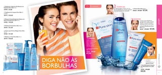 

 





1
2
3
4
5150
 Creme Matiﬁcante Pure
Skin 50 ml.
20167 €12,00 €7,95
 Tónico Pure Skin 150 ml.
20620 €11,00 €7,95
 Gel SOS Ação Profunda
para Borbulhas Pure Skin
6 ml.
24752 €13,00
€9,95
 Tónico para Pontos Negros Pure Skin
150 ml.
20166 €11,00
 Disfarça e Trata Pure Skin 15 ml.
20176 €10,00
 Esfoliante Facial Pure Skin 150 ml.
20194 €11,00
 Esfoliante e Máscara Puriﬁcante em
Saquetas Pure Skin 12 ml.
22418 €3,00
 Máscara Facial Antipontos Negros de
Ação Profunda Pure Skin 50 ml.
24202 €10,00
 Toalhetes de Limpeza Pure Skin 25
unidades
30172 €10,00
Combata as
borbulhas
RAPIDAMENTE, em
apenas 8 horas!
PARA SOS:
Aplique a Limpeza e
remova bem com água.
Não se esqueça de
limpar também o
pescoço e a zona à
volta das orelhas!
De seguida,aplique oTónico com um
disco de algodão,para remover quaisquer
impurezas e excesso de oleosidade.
O nosso Creme Matiﬁcante
consegue fazer ambas as tarefas.
Mantém a sua pele hidratada e
matiﬁcada durante mais tempo!
LIMPAR:
TONIFICAR:Para a pele oleosa
15+
DIGA NÃO ÀS
BORBULHAS
www.oriﬂame.ptJOVEM
HIDRATAR
 Limpeza Facial Pure
Skin 150 ml.
20164 €11,00
€7,95
 