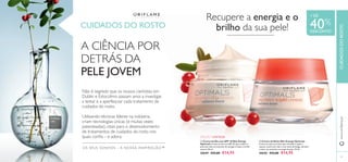 

OS SEUS SONHOS – A NOSSA INSPIRAÇÃO™
53
EDIÇÃO LIMITADA
CUIDADOS DO ROSTO
A CIÊNCIA POR
DETRÁS DA
PELE JOVEM
Não é segredo que os nossos cientistas em
Dublin e Estocolmo passam anos a investigar,
a testar e a aperfeiçoar cada tratamento de
cuidados do rosto.
Utilizando técnicas líderes na indústria,
criam tecnologias únicas (e muitas vezes
patenteadas), vitais para o desenvolvimento
de tratamentos de cuidados do rosto nos
quais conﬁa – e adora.
+ DE
40%
DESCONTO
Recupere a energia e o
brilho da sua pele!
www.oriﬂame.ptCUIDADOSDOROSTO
 Creme de Noite Skin Energy Optimals
Creme de noite nutritivo que revitaliza e ajuda a
reparar a pele sem vida e com sinais de fadiga, durante
a noite, ao estimular a energia da pele. 50 ml.
30650 €25,00 €14,95
 Creme de Dia com SPF 10 Skin Energy
Optimals Creme de dia com SPF 10, que confere à
pele sem vida um estímulo de energia e realça o brilho
natural. 50 ml.
30649 €25,00 €14,95
 