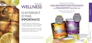 

63
INFUSÕES COM EXTRATOS BOTÂNICOS.
TRADIÇÃO BOTÂNICA PARA A VIDA MODERNA.
 Relaxante 25032
 Revitalizante 24695
Revitalizante
Relaxante
OS SEUS SONHOS – A NOSSA INSPIRAÇÃO™
WELLNESS
O INTERIOR É
O MAIS
IMPORTANTE
Os ingredientes são importantes para
qualquer produto, mas no que diz respeito
aos produtos Wellness - eles sãoTUDO.
Nutrição ideal, receitas deliciosas, fórmulas
cientiﬁcamente comprovadas… tudo para
o ajudar a viver a vida ao máximo!
NATURALMENTE REVITALIZANTE
ou RELAXANTE? Saboreie-as!
Mantenha a sua energia no máximo ao longo de todo
o dia ou descontraia antes de ir dormir, com estas
bebidas deliciosas e 100% naturais.
• Chá Preto • Ginseng
• Guaraná • Noz-moscada
• Cravinho • Aroma de Laranja
• Chá de Rooibos • Camomila
• Canela • Gengibre
• Cardamomo
• Cravinho
www.oriﬂame.ptWELLNESS
Infusão com Extratos Botânicos Uma
bebida instantânea quente, deliciosa, saudável
e 100% natural, com uma fusão de extratos
de plantas, especiarias e ﬁbra prebiótica.
Disponível em dois sabores, com dois efeitos
diferentes. 120 g.
€24,95
 