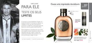 

83
OS SEUS SONHOS – A NOSSA INSPIRAÇÃO™
 Spray Corporal
Flamboyant 150 ml.
30098 €10,00
€6,95
 Eau de Toilette Flamboyant Notas vibrantes
de citrinos levam-no ao encontro de um coração
inebriante, coberto de especiarias que simbolizam o
requinte de uma vida de luxo. 75 ml.
19639 €29,00 €19,95
PARA ELE
O mundo é um local desaﬁante. Projetar um
sentido de estilo é crucial para se destacar na
multidão, e é por isso que continuamos a
aumentar e a melhorar a nossa gama para ele.
Queremos dar-lhe aquele empurrãozinho.
Novas fragrâncias e soluções para uma rotina
de cuidados do rosto (e ainda os clássicos mais
adorados) para lhe conferir o estilo que
pretende. Considere estes produtos a sua
arma secreta para chegar ao topo.
TESTE OS SEUS
LIMITES
Cause uma impressão duradoura
AMADEIRADAAQUÁTICA
RASPE SOBRE O FRASCO
TORANJA ESSÊNCIA DE LOURO CARDAMOMO
+ DE 30%
DESCONTO
www.oriﬂame.ptPARAELE
 