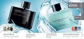 Ascendant AscendantAqua


8786
NOVO
 Eau de Toilette Ascendant A Eau de
Toilette Ascendant transborda energia e
sensualidade com as suas notas frescas de
bergamota, funcho doce e baunilha. 75 ml.
10919 €29,00
 Eau de Toilette Ascendant Aqua
Ascendant Aqua personiﬁca esta força poderosa
com a efervescente aura das notas de toranja
revigorante, que irradiam perfeição masculina.
75 ml.
30540 €29,00
€19,95
www.oriﬂame.ptPARAELE
Alcance a perfeição Pura força masculina
CADA:
ORIENTAL FOUGÈRE
CARDAMOMO ESTRAGÃO FAVA-TONCA ÂMBAR
CINZENTO
TORANJA
AMADEIRADAAQUÁTICA
ESPUMA
MARINHA
 