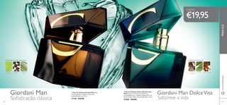 Giordani Man Giordani Man DolceVita


8988
 Eau de Toilette Dolce Vita Giordani
Man Encontre momentos de conforto e
tranquilidade com o requinte mediterrânico da
Eau de Toilette Dolce Vita Giordani Man. 75 ml.
22400 €34,00
 Eau de Toilette Giordani Man Este
aroma opulento e elegante revela a sua
personalidade forte. 75 ml.
17328 €34,00
€19,95
www.oriﬂame.ptPARAELE
Soﬁsticação clássica Saboreie a vida
AMADEIRADA FLORAL ESPECIARIAS
LICOR DE
ABSINTO
PIMENTA
PRETA
VETIVER DO
HAITI
AROMÁTICAAQUÁTICA
NOZ-
-MOSCADA
SÁLVIA MIRRA DOCE
CADA:
 