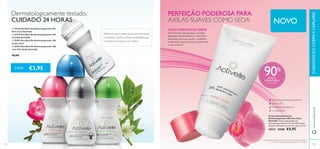 



104
SEM ÁLCOOL
ANTIMANCHAS BRANCAS
TESTADO DERMATOLOGICAMENTE
Creme Desodorizante
Antitranspirante 24h Pure Care
Activelle Creme antitranspirante
hidratante que oferece 3X mais hidratantes
do que as fórmulas em roll-on e spray. 50 ml.
30137 €7,00 €4,95
CADA
105
€3,95
www.oriﬂame.ptCUIDADOSDOCORPOECAPILARES
90%
AXILAS
HIDRATADAS
E SUAVES2)
Dermatologicamente testado,
CUIDADO 24 HORAS
Manter-se seca é essencial para se sentir fresca
e conﬁante. Conﬁe nos Roll-ons Activelle para
a manterem sempre no seu melhor.
PERFEIÇÃO PODEROSA PARA
AXILAS SUAVES COMO SEDA
NOVO FORMATO EM CREME
Uma fórmula cremosa, leve e de fácil
absorção. Desenvolvida comAlantoína
hidratante extra para ajudar a equilibrar
a hidratação natural da pele,promovendo
o seu conforto.1)
24h PROTEÇÃO
2)
Com base numa autoavaliação realizada por 73 mulheres
1)
Comparação realizada com fórmulas em Roll-on e Spray da Oriﬂame
NOVO
 23718 Deo Roll-On Antitranspirante 24h
Pure Care Activelle
 23725 Deo Roll-On Antitranspirante 24h
Invisible Activelle
 25281 Deo Roll-On Antitranspirante 24h
Cotton Dry
 30332 Deo Roll-On Antitranspirante 24h
com Chá Verde Activelle
€6,00
 