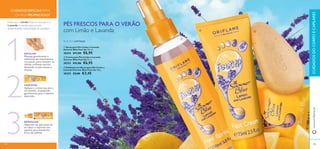 


108
 Creme para Pés Limão e Lavanda
Summer Bliss Feet Up 75 ml.
30353 €11,00 €6,95
 Spray para Pés Limão e Lavanda
Summer Bliss Feet Up 150 ml.
30354 €11,00 €6,95
 Esfoliante em Barra para Pés Limão e
Lavanda Summer Bliss Feet Up 100 g.
30355 €5,00 €3,45
Deixe que o Limão limpe os seus pés e a
Lavanda os suavize,para uns pés
deslumbrantes nesta estação de sandálias!
HIDRATAR
Aplique o creme nos pés e
tornozelos, massajando
gentilmente para a máxima
absorção.2
3
1ESFOLIAR
Massaje gentilmente o
esfoliante em movimentos
circulares, para remover as
células cutâneas mortas,
deixando os pés suaves e
macios.
109
REFRESCAR
Vaporize nos pés antes de
se calçar e vaporize nos
sapatos para mantê-los
livres de odores.
PÉS FRESCOS PARA O VERÃO
com Limão e Lavanda
EDIÇÃO LIMITADA
CUIDADOS ESPECIAIS PARA
OS SEUS PÉS PRECIOSOS
www.oriﬂame.ptCUIDADOSDOCORPOECAPILARES
108 109
 